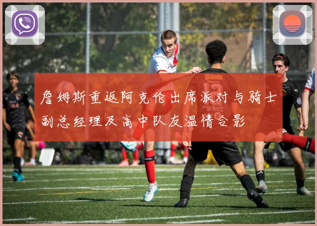 詹姆斯重返阿克伦出席派对与骑士副总经理及高中队友温情合影