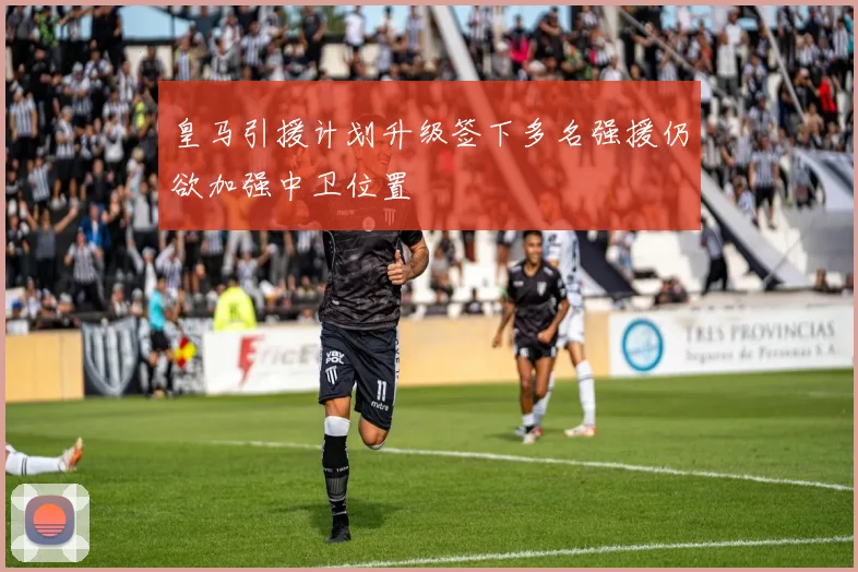 皇马引援计划升级签下多名强援仍欲加强中卫位置