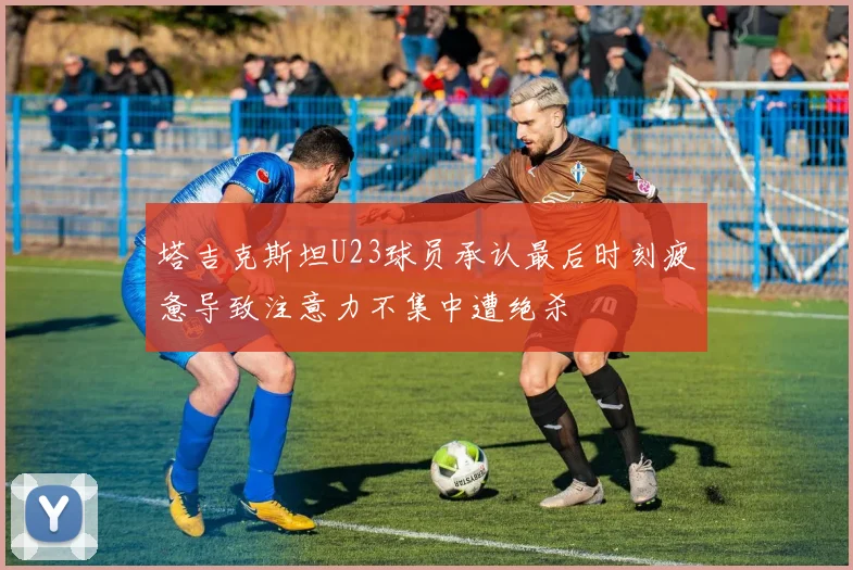 塔吉克斯坦U23球员承认最后时刻疲惫导致注意力不集中遭绝杀