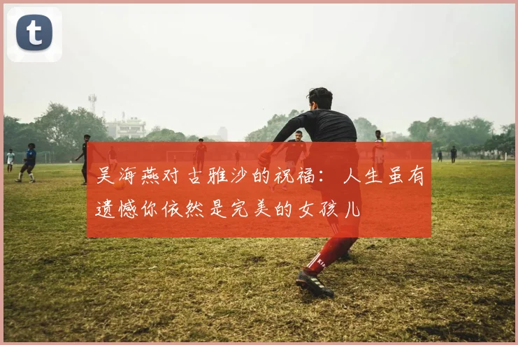 吴海燕对古雅沙的祝福：人生虽有遗憾你依然是完美的女孩儿