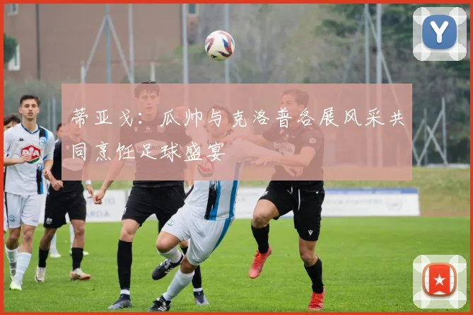 蒂亚戈：瓜帅与克洛普各展风采共同烹饪足球盛宴