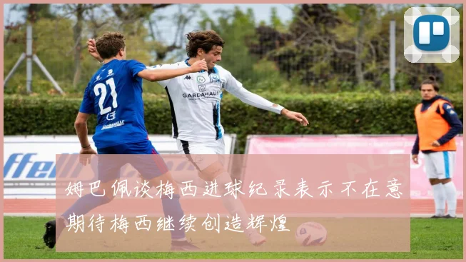 姆巴佩谈梅西进球纪录表示不在意期待梅西继续创造辉煌