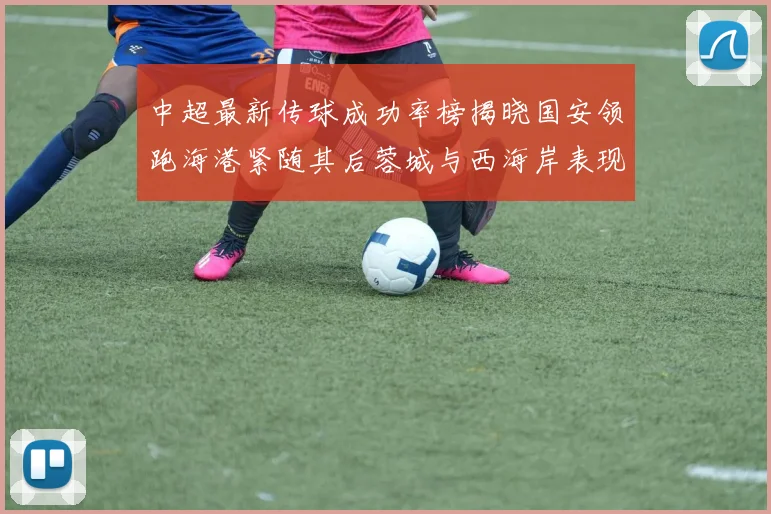 中超最新传球成功率榜揭晓国安领跑海港紧随其后蓉城与西海岸表现不俗