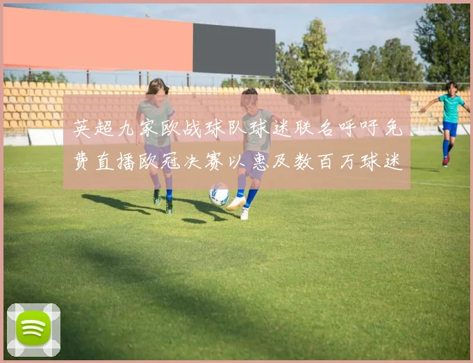 英超九家欧战球队球迷联名呼吁免费直播欧冠决赛以惠及数百万球迷