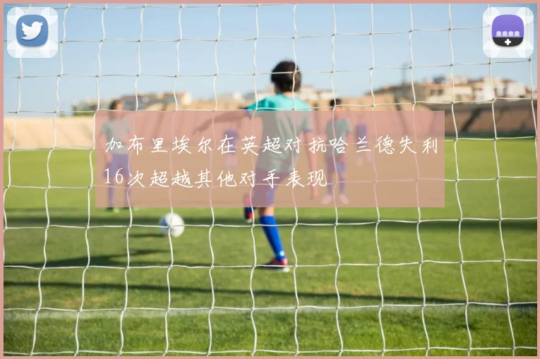 加布里埃尔在英超对抗哈兰德失利16次超越其他对手表现