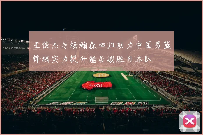 王俊杰与杨瀚森回归助力中国男篮锋线实力提升能否战胜日本队